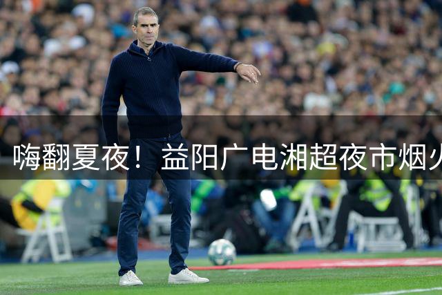 嗨翻夏夜！益阳广电湘超夜市烟火升腾