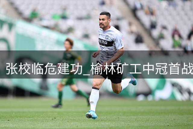 张校临危建功 榆林矿工中冠首战力克陕西德比对手