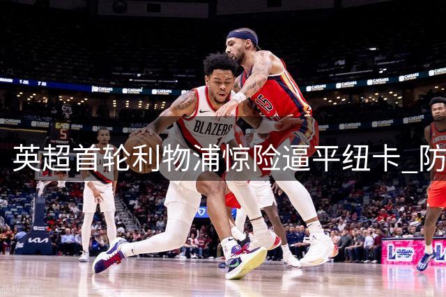 英超首轮利物浦惊险逼平纽卡 防线漏洞暴露争四隐忧