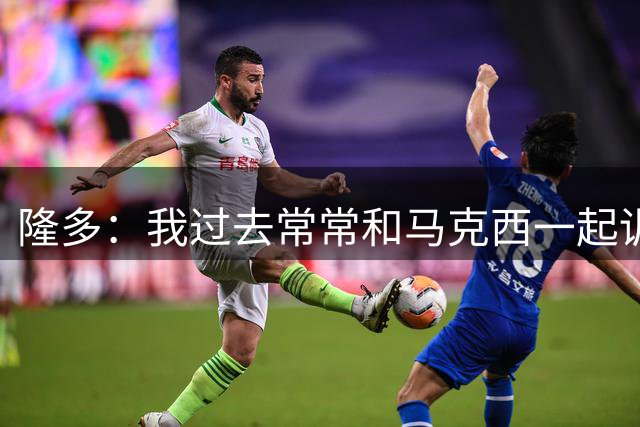 隆多：我过去常常和马克西一起训练 现在我带着儿子去看他训练
